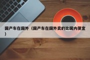 国产车在国外（国产车在国外卖的比国内便宜）